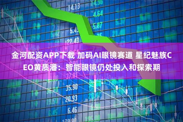 金河配资APP下载 加码AI眼镜赛道 星纪魅族CEO黄质潘：智能眼镜仍处投入和探索期