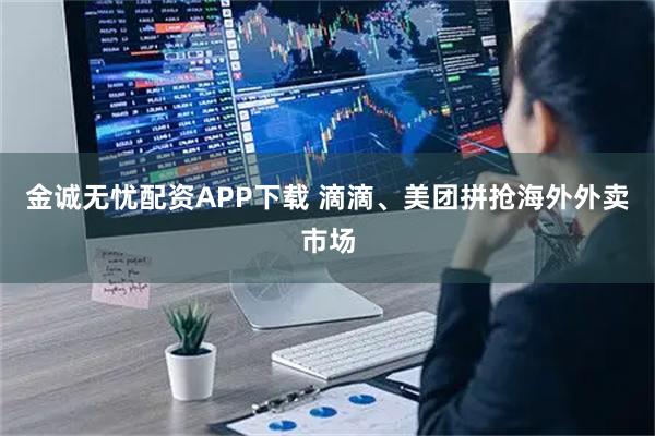 金诚无忧配资APP下载 滴滴、美团拼抢海外外卖市场