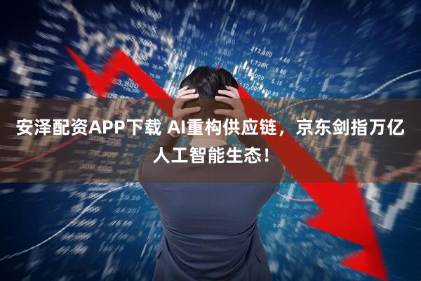 安泽配资APP下载 AI重构供应链，京东剑指万亿人工智能生态！