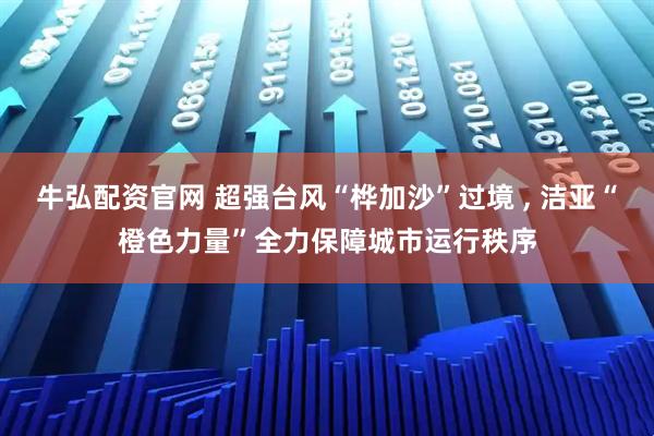 牛弘配资官网 超强台风“桦加沙”过境 , 洁亚“橙色力量”全力保障城市运行秩序
