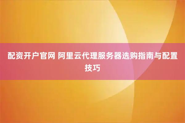 配资开户官网 阿里云代理服务器选购指南与配置技巧