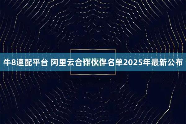 牛8速配平台 阿里云合作伙伴名单2025年最新公布