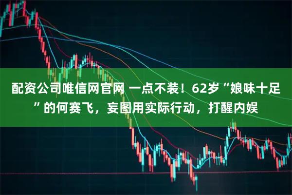 配资公司唯信网官网 一点不装！62岁“娘味十足”的何赛飞，妄图用实际行动，打醒内娱