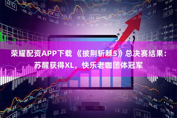 荣耀配资APP下载 《披荆斩棘5》总决赛结果：苏醒获得XL，快乐老咖团体冠军