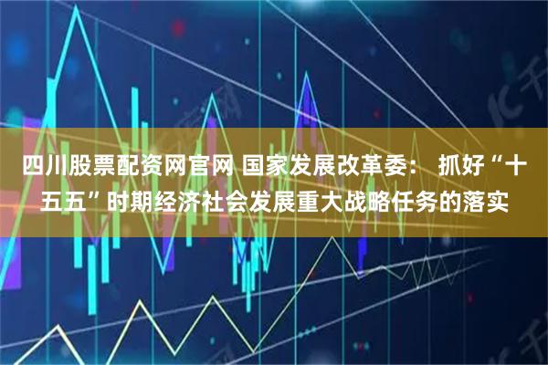 四川股票配资网官网 国家发展改革委: 抓好“十五五”时期经济社会发展重大战略任务的落实