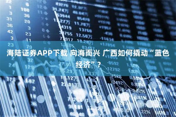 海陆证券APP下载 向海而兴 广西如何撬动“蓝色经济”？