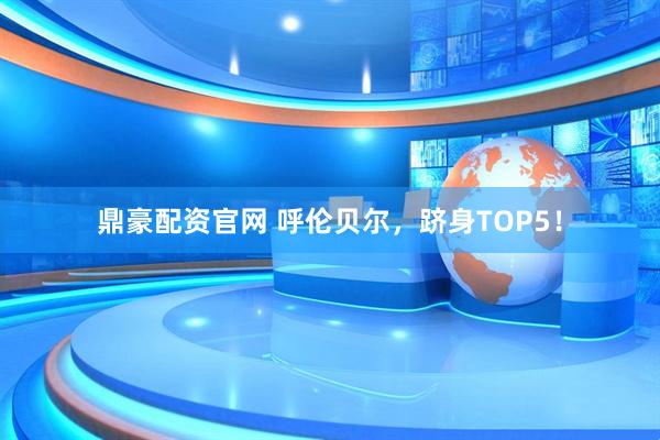 鼎豪配资官网 呼伦贝尔，跻身TOP5！