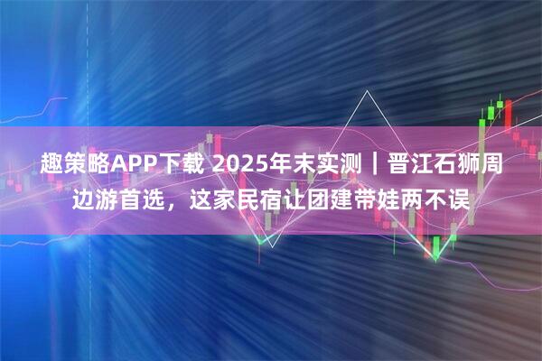 趣策略APP下载 2025年末实测｜晋江石狮周边游首选，这家民宿让团建带娃两不误