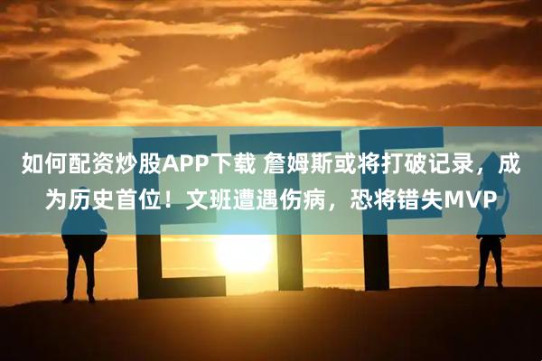 如何配资炒股APP下载 詹姆斯或将打破记录，成为历史首位！文班遭遇伤病，恐将错失MVP