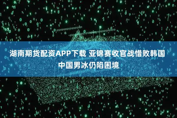 湖南期货配资APP下载 亚锦赛收官战惜败韩国 中国男冰仍陷困境