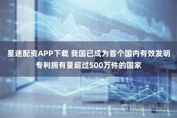 星速配资APP下载 我国已成为首个国内有效发明专利拥有量超过500万件的国家