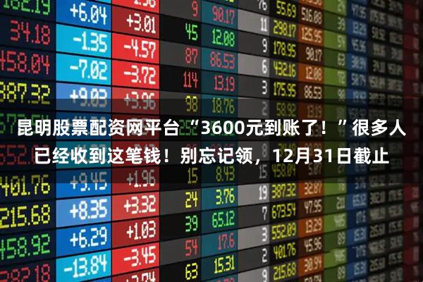 昆明股票配资网平台 “3600元到账了！”很多人已经收到这笔钱！别忘记领，12月31日截止