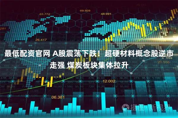 最低配资官网 A股震荡下跌！超硬材料概念股逆市走强 煤炭板块集体拉升