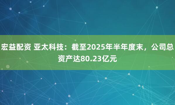 宏益配资 亚太科技：截至2025年半年度末，公司总资产达80.23亿元