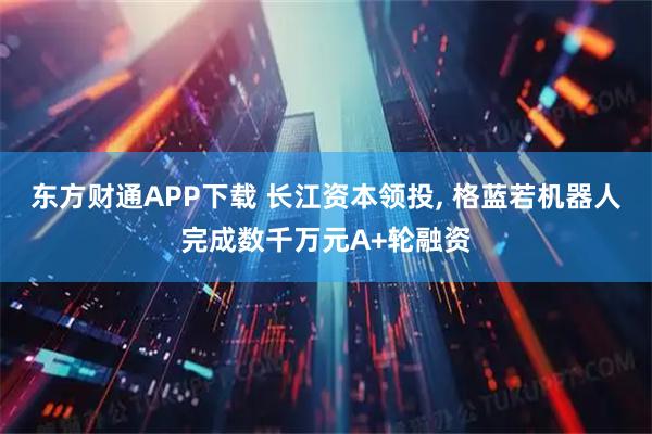 东方财通APP下载 长江资本领投, 格蓝若机器人完成数千万元A+轮融资