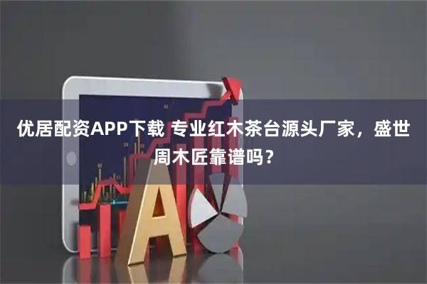 优居配资APP下载 专业红木茶台源头厂家，盛世周木匠靠谱吗？