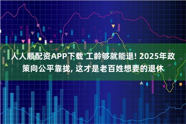 人人顺配资APP下载 工龄够就能退! 2025年政策向公平靠拢, 这才是老百姓想要的退休