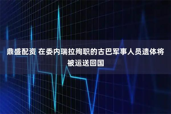 鼎盛配资 在委内瑞拉殉职的古巴军事人员遗体将被运送回国