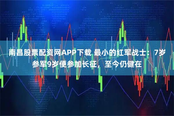 南昌股票配资网APP下载 最小的红军战士：7岁参军9岁便参加长征，至今仍健在