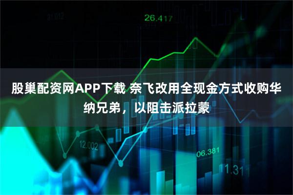 股巢配资网APP下载 奈飞改用全现金方式收购华纳兄弟，以阻击派拉蒙