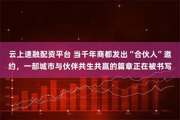 云上速融配资平台 当千年商都发出“合伙人”邀约，一部城市与伙伴共生共赢的篇章正在被书写