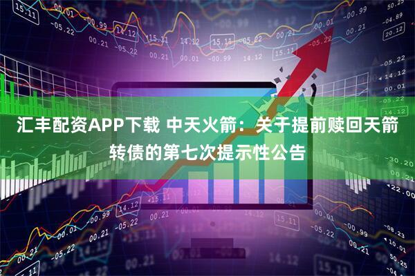 汇丰配资APP下载 中天火箭：关于提前赎回天箭转债的第七次提示性公告