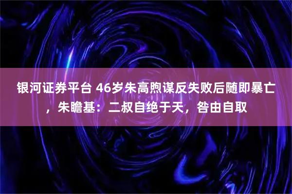 银河证券平台 46岁朱高煦谋反失败后随即暴亡，朱瞻基：二叔自绝于天，咎由自取