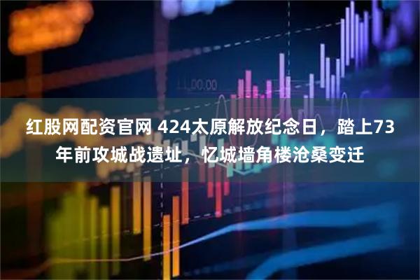 红股网配资官网 424太原解放纪念日，踏上73年前攻城战遗址，忆城墙角楼沧桑变迁