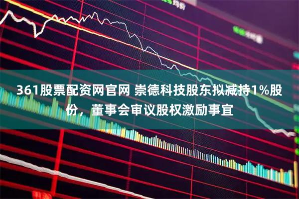 361股票配资网官网 崇德科技股东拟减持1%股份，董事会审议股权激励事宜