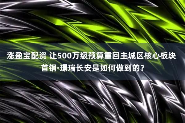 涨盈宝配资 让500万级预算重回主城区核心板块 首钢·璟瑞长安是如何做到的?