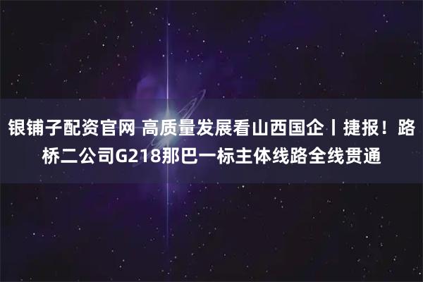 银铺子配资官网 高质量发展看山西国企丨捷报!路桥二公司G218那巴一标主体线路全线贯通