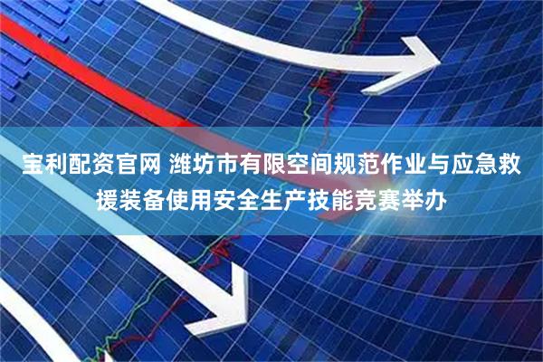 宝利配资官网 潍坊市有限空间规范作业与应急救援装备使用安全生产技能竞赛举办