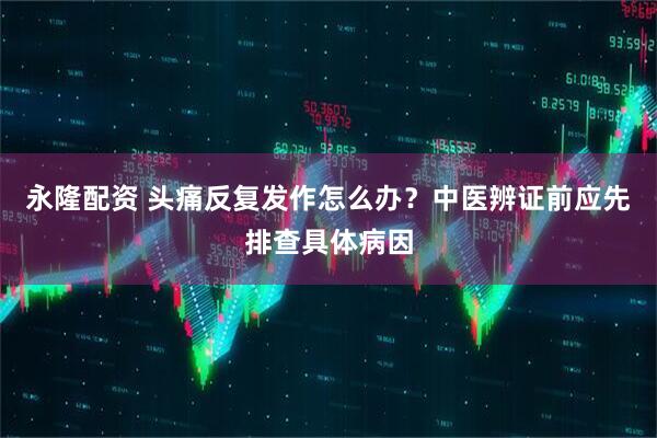 永隆配资 头痛反复发作怎么办？中医辨证前应先排查具体病因