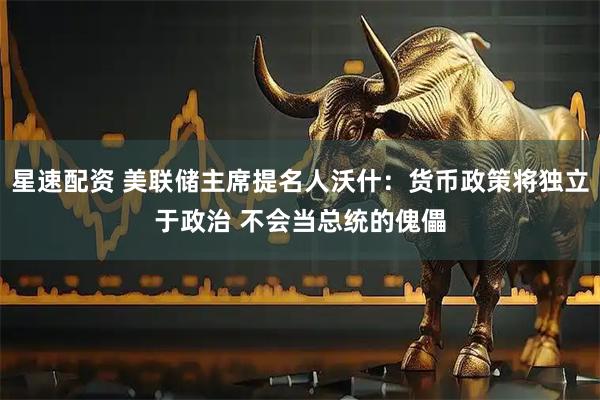 星速配资 美联储主席提名人沃什：货币政策将独立于政治 不会当总统的傀儡